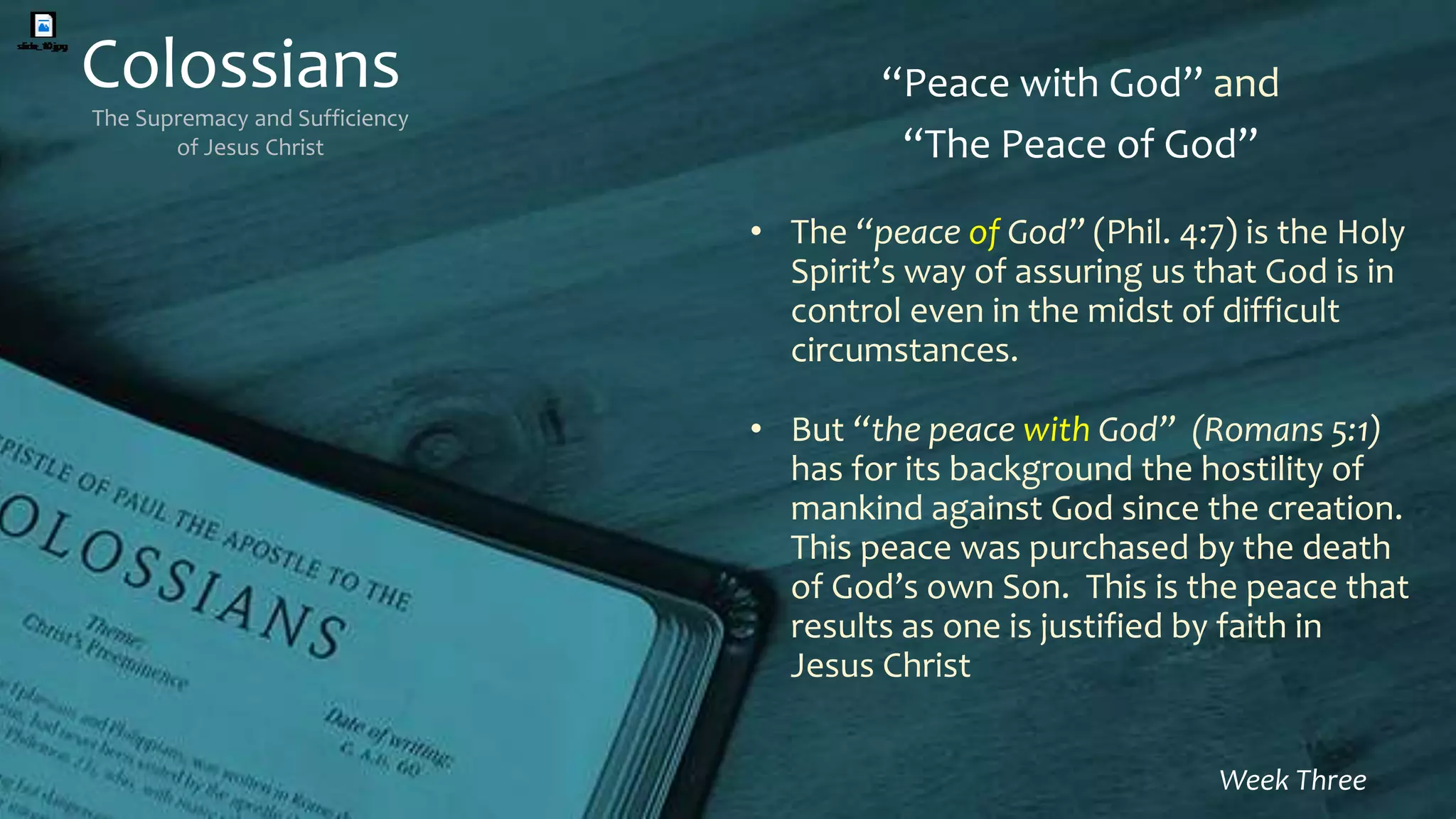 Colossians
The Supremacy and Sufficiency
of Jesus Christ
Week Three
“Peace with God” and
“The Peace of God”
• The “peace of God” (Phil. 4:7) is the Holy
Spirit’s way of assuring us that God is in
control even in the midst of difficult
circumstances.
• But “the peace with God” (Romans 5:1)
has for its background the hostility of
mankind against God since the creation.
This peace was purchased by the death
of God’s own Son. This is the peace that
results as one is justified by faith in
Jesus Christ
 