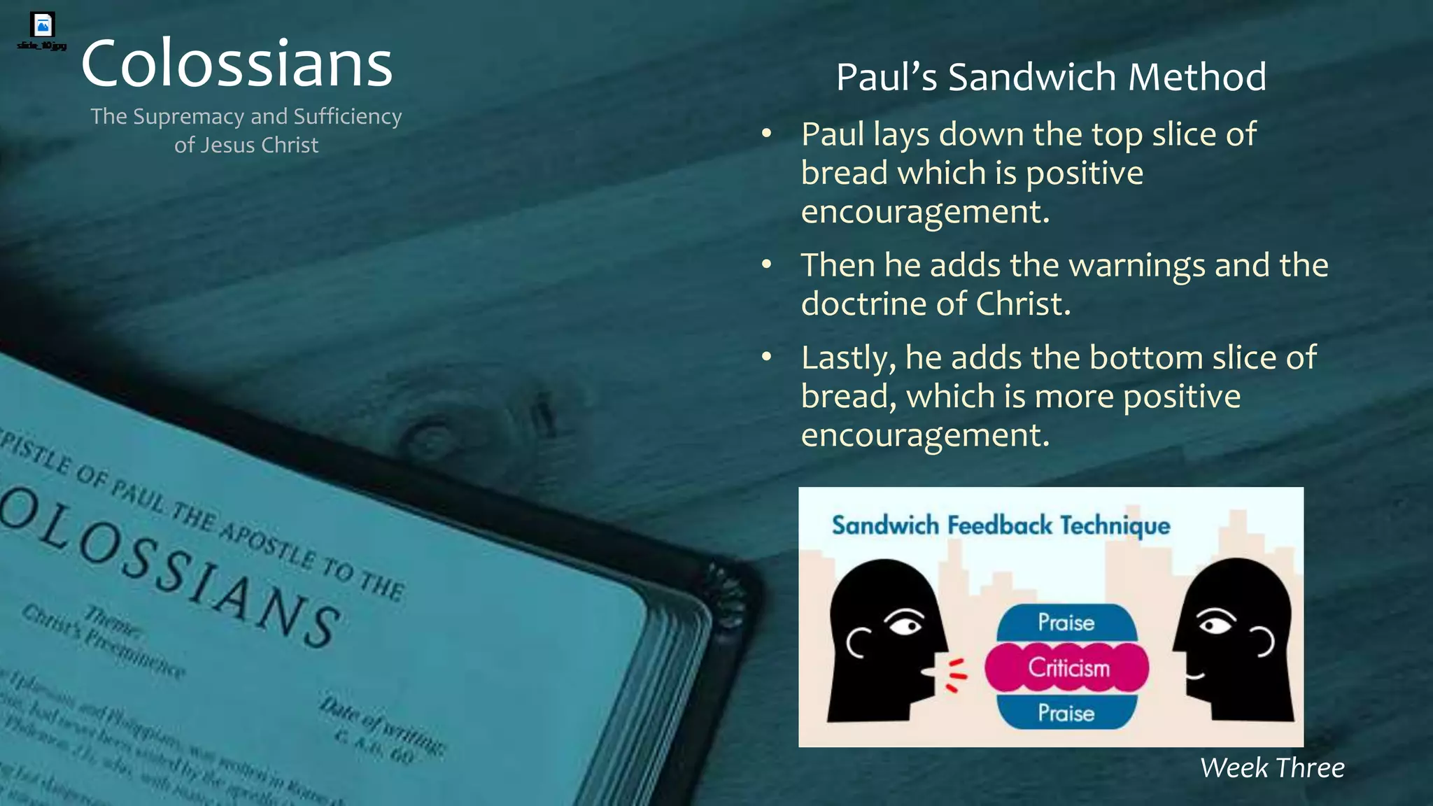 Colossians
The Supremacy and Sufficiency
of Jesus Christ
Week Three
Paul’s Sandwich Method
• Paul lays down the top slice of
bread which is positive
encouragement.
• Then he adds the warnings and the
doctrine of Christ.
• Lastly, he adds the bottom slice of
bread, which is more positive
encouragement.
 
