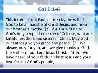 Col 1:1-6 This letter is from Paul, chosen by the will of God to be an apostle of Christ Jesus, and from our brother Timothy.  (2)  We are writing to God's holy people in the city of Colosse, who are faithful brothers and sisters in Christ. May God our Father give you grace and peace.  (3)  We always pray for you, and we give thanks to God, the Father of our Lord Jesus Christ.  (4)  For we have heard of your faith in Christ Jesus and your love for all of God's people,  