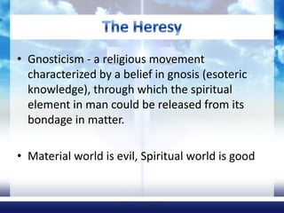 The HeresyGnosticism - a religious movement characterized by a belief in gnosis (esoteric knowledge), through which the spiritual element in man could be released from its bondage in matter.Material world is evil, Spiritual world is good