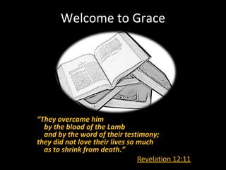 Welcome to Grace




“They overcame him
  by the blood of the Lamb
  and by the word of their testimony;
they did not love their lives so much
  as to shrink from death.”
                                 Revelation 12:11
 