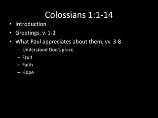 Colossians 1:1-14
• Introduction
• Greetings, v. 1-2
• What Paul appreciates about them, vv. 3-8
   –   Understood God’s grace
   –   Fruit
   –   Faith
   –   Hope
 