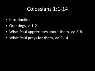 Colossians 1:1-14
•   Introduction
•   Greetings, v. 1-2
•   What Paul appreciates about them, vv. 3-8
•   What Paul prays for them, vv. 9-14
 