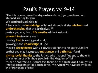 Paul’s Prayer, vv. 9-14
“For this reason, since the day we heard about you, we have not
stopped praying for you.
We continually ask God to
fill you with the knowledge of his will through all the wisdom and
understanding that the Spirit gives, 10
so that you may live a life worthy of the Lord and
please him in every way:
bearing fruit in every good work,
growing in the knowledge of God,
11 being strengthened with all power according to his glorious might

so that you may have great endurance and patience, 12 and
giving joyful thanks to the Father, who has qualified you to share in
the inheritance of his holy people in the kingdom of light.
13 For he has rescued us from the dominion of darkness and brought us
into the kingdom of the Son he loves, 14 in whom we have redemption,
the forgiveness of sins.”
 