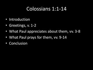 Colossians 1:1-14
•   Introduction
•   Greetings, v. 1-2
•   What Paul appreciates about them, vv. 3-8
•   What Paul prays for them, vv. 9-14
•   Conclusion
 