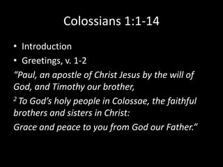 Colossians 1:1-14
• Introduction
• Greetings, v. 1-2
“Paul, an apostle of Christ Jesus by the will of
God, and Timothy our brother,
2 To God’s holy people in Colossae, the faithful

brothers and sisters in Christ:
Grace and peace to you from God our Father.”
 