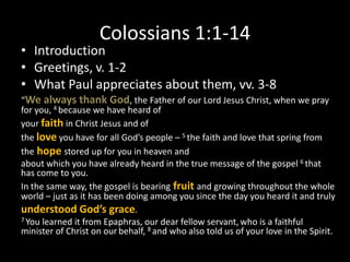 Colossians 1:1-14
• Introduction
• Greetings, v. 1-2
• What Paul appreciates about them, vv. 3-8
“We always thank God, the Father of our Lord Jesus Christ, when we pray
for you, 4 because we have heard of
your faith in Christ Jesus and of
the love you have for all God’s people – 5 the faith and love that spring from
the hope stored up for you in heaven and
about which you have already heard in the true message of the gospel 6 that
has come to you.
In the same way, the gospel is bearing fruit and growing throughout the whole
world – just as it has been doing among you since the day you heard it and truly
understood God’s grace.
7 You learned it from Epaphras, our dear fellow servant, who is a faithful
minister of Christ on our behalf, 8 and who also told us of your love in the Spirit.
 
