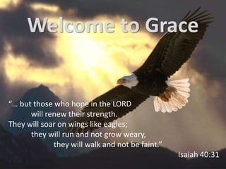 Welcome to Grace


“… but those who hope in the LORD
      will renew their strength.
They will soar on wings like eagles;
      they will run and not grow weary,
             they will walk and not be faint.”
                                                 Isaiah 40:31
 