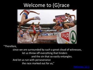 Welcome to (G)race




“Therefore,
       since we are surrounded by such a great cloud of witnesses,
               let us throw off everything that hinders
                        and the sin that so easily entangles.
       And let us run with perseverance
               the race marked out for us,”
                                                              Hebrews 12:1
 