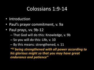 Colossians 1:9-14
• Introduction
• Paul’s prayer commitment, v. 9a
• Paul prays, vv. 9b-12
  – That God will do this: Knowledge, v. 9b
  – So you will do this: Life, v. 10
  – By this means: strengthened, v. 11
  “11 being strengthened with all power according to
  his glorious might so that you may have great
  endurance and patience”
 