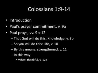 Colossians 1:9-14
• Introduction
• Paul’s prayer commitment, v. 9a
• Paul prays, vv. 9b-12
  – That God will do this: Knowledge, v. 9b
  – So you will do this: Life, v. 10
  – By this means: strengthened, v. 11
  – In this way
     • What: thankful, v. 12a
 