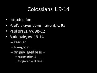 Colossians 1:9-14
•   Introduction
•   Paul’s prayer commitment, v. 9a
•   Paul prays, vv. 9b-12
•   Rationale, vv. 13-14
    – Rescued
    – Brought in
    – On privileged basis –
       • redemption &
       • forgiveness of sins
 