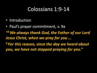 Colossians 1:9-14
• Introduction
• Paul’s prayer commitment, v. 9a
“3 We always thank God, the Father of our Lord
Jesus Christ, when we pray for you …
9 For this reason, since the day we heard about

you, we have not stopped praying for you.”
 