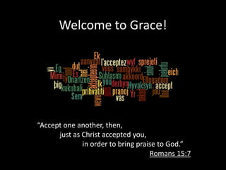 Welcome to Grace!




“Accept one another, then,
      just as Christ accepted you,
              in order to bring praise to God.”
                                    Romans 15:7
 