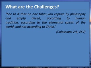What are the Challenges?“See to it that no one takes you captive by philosophy and empty deceit, according to human tradition, according to the elemental spirits of the world, and not according to Christ.”(Colossians 2:8; ESV)