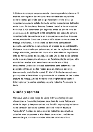 5.000 carácteres por segundo con la cinta de papel circulando a 12
metros por segundo. Los circuitos eran sincronizados por una
señal de reloj, generada por las perforaciones de la cinta. La
velocidad de cálculo estaba limitada por los mecanismos del lector
de la cinta. El diseñador Tommy Flowers testeó el lector de cinta
hasta los 9.700 caracteres por segundo antes de que la cinta se
desintegrase. Él configuró 5.000 caracteres por segundo como la
velocidad más deseable para un funcionamiento óptimo. Algunas
veces, dos o más Colossus probaron diferentes combinaciones de
trabajo simultáneo, lo que ahora se denomina computación
paralela, aumentando notablemente el proceso de decodificación.
Colossus incorporaba por primera vez el uso de registros lineales y
arrays sistólicas, permitiendo cinco tests simultáneos, implicando
más de 100 cálculos booleanos, en cada uno de los cinco canales
de la cinta perforada (no obstante, en funcionamiento normal, sólo
uno ó dos canales eran examinados en cada ejecución).
Inicialmente Colossus se usaba solamente para determinar las
posiciones iniciales de las ruedas para un mensaje concreto
(denominado posición de rueda ). El Mark 2 incluida mecanismos
para ayudar a determinar los patrones de los dientes de las ruedas
( rotura de rueda ). Ambos modelos eran programables usando
interruptores y paneles acoplados que la máquina Robinsons no
tenía.


Diseño y operado

Colossus usaba unos tubos de vacío (válvulas termoiónicas),
thyratrones y fotomultiplicadores para leer de forma óptica una
cinta de papel y después aplicar una función lógica programable a
cada carácter, contando cuántas veces la función devolvía
"verdadero". Aunque se sabía que las máquinas con muchas
válvulas eran propensas a altas tasas de averías, también se
reconocía que las averías de las válvulas solían ocurrir al
 
