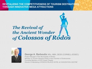REVITALIZING THE COMPETITIVENESS OF TOURISM DESTINATIONS
THROUGH INNOVATIVE MEGA ATTRACTIONS




       The Revival of
       the Ancient Wonder
       of Colossos of Rod0s


                George A. Barboutis        MSc, MBA, DESS (CORNELL-ESSEC)
                Project Manager of the Municipality of Rodos
                Member of Tourism Research Body of the Chamber of Dodecanese
                Founding Member of SITE Greek Chapter
                Director of Marketing of RODOS PALACE HOTEL & CONVENTION CENTRE
 