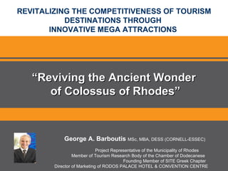 REVITALIZING THE COMPETITIVENESS OF TOURISM DESTINATIONS THROUGH  INNOVATIVE MEGA ATTRACTIONS  George A. Barboutis   MSc, MBA, DESS (CORNELL-ESSEC) Project Representative of the Municipality of Rhodes Member of Tourism Research Body of the Chamber of Dodecanese Founding Member of SITE Greek Chapter Director of Marketing   of RODOS PALACE HOTEL & CONVENTION CENTRE “ Reviving the Ancient Wonder  of Colossus of Rhodes” 