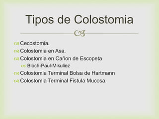 Tipos de Colostomia 
 
 Cecostomia. 
 Colostomia en Asa. 
 Colostomia en Cañon de Escopeta 
 Bloch-Paul-Mikuliez 
 Colostomia Terminal Bolsa de Hartmann 
 Colostomia Terminal Fistula Mucosa. 
 