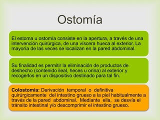 Ostomía 
 
El estoma u ostomía consiste en la apertura, a través de una 
intervención quirúrgica, de una víscera hueca al exterior. La 
mayoría de las veces se localizan en la pared abdominal. 
Su finalidad es permitir la eliminación de productos de 
deshecho (contenido ileal, heces u orina) al exterior y 
recogerlos en un dispositivo destinado para tal fin. 
Colostomía: Derivación temporal o definitiva 
quirúrgicamente del intestino grueso a la piel habitualmente a 
través de la pared abdominal. Mediante ella, se desvía el 
tránsito intestinal y/o descomprimir el intestino grueso. 
 