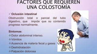 FACTORES QUE REQUIEREN
UNA COLOSTOMÍA
 Oclusión intestinal
Obstrucción total o parcial del tubo
digestivo, que impide que su contenido
progrese normalmente.
Síntomas:
Dolor abdominal intenso.
Vómitos
Ausencia de materia fecal y gases
Deshidratación
Palpación dolorosa
 