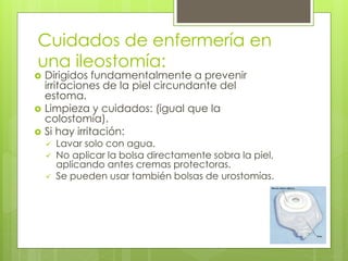 Cuidados de enfermería en
una ileostomía:
 Dirigidos fundamentalmente a prevenir
irritaciones de la piel circundante del
estoma.
 Limpieza y cuidados: (igual que la
colostomía).
 Si hay irritación:
 Lavar solo con agua.
 No aplicar la bolsa directamente sobra la piel,
aplicando antes cremas protectoras.
 Se pueden usar también bolsas de urostomías.
 