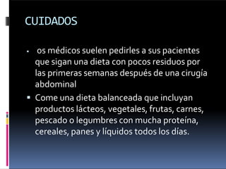 CUIDADOS
 os médicos suelen pedirles a sus pacientes
que sigan una dieta con pocos residuos por
las primeras semanas después de una cirugía
abdominal
 Come una dieta balanceada que incluyan
productos lácteos, vegetales, frutas, carnes,
pescado o legumbres con mucha proteína,
cereales, panes y líquidos todos los días.
 