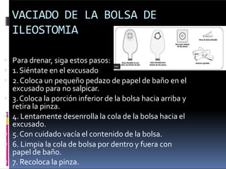 VACIADO DE LA BOLSA DE
ILEOSTOMIA
 Para drenar, siga estos pasos:
 1.Siéntate en el excusado
 2.Coloca un pequeño pedazo de papel de baño en el
excusado para no salpicar.
 3.Coloca la porción inferior de la bolsa hacia arriba y
retira la pinza.
 4. Lentamente desenrolla la cola de la bolsa hacia el
excusado.
 5.Con cuidado vacía el contenido de la bolsa.
 6. Limpia la cola de bolsa por dentro y fuera con
papel de baño.
 7. Recoloca la pinza.
 