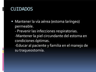CUIDADOS
 Mantener la vía aérea (estoma laríngeo)
permeable.
- Prevenir las infecciones respiratorias.
-Mantener la piel circundante del estoma en
condiciones óptimas.
-Educar al paciente y familia en el manejo de
su traqueostomía.
 