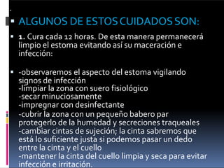 
 ALGUNOS DE ESTOSCUIDADOSSON:
 1. Cura cada 12 horas. De esta manera permanecerá
limpio el estoma evitando así su maceración e
infección:
 -observaremos el aspecto del estoma vigilando
signos de infección
-limpiar la zona con suero fisiológico
-secar minuciosamente
-impregnar con desinfectante
-cubrir la zona con un pequeño babero par
protegerlo de la humedad y secreciones traqueales
-cambiar cintas de sujeción; la cinta sabremos que
está lo suficiente justa si podemos pasar un dedo
entre la cinta y el cuello
-mantener la cinta del cuello limpia y seca para evitar
infección e irritación.
 