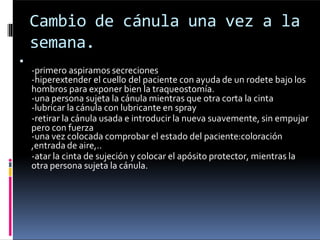 Cambio de cánula una vez a la
semana.

-primero aspiramos secreciones
-hiperextender el cuello del paciente con ayuda de un rodete bajo los
hombros para exponer bien la traqueostomía.
-una persona sujeta la cánula mientras que otra corta la cinta
-lubricar la cánula con lubricante en spray
-retirar la cánula usada e introducir la nueva suavemente, sin empujar
pero con fuerza
-una vez colocada comprobar el estado del paciente:coloración
,entrada de aire,..
-atar la cinta de sujeción y colocar el apósito protector, mientras la
otra persona sujeta la cánula.
 