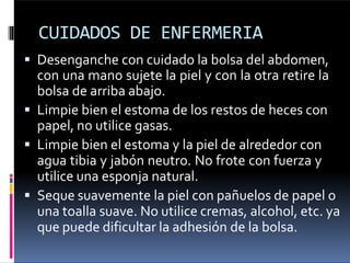 CUIDADOS DE ENFERMERIA
 Desenganche con cuidado la bolsa del abdomen,
con una mano sujete la piel y con la otra retire la
bolsa de arriba abajo.
 Limpie bien el estoma de los restos de heces con
papel, no utilice gasas.
 Limpie bien el estoma y la piel de alrededor con
agua tibia y jabón neutro. No frote con fuerza y
utilice una esponja natural.
 Seque suavemente la piel con pañuelos de papel o
una toalla suave. No utilice cremas, alcohol, etc. ya
que puede dificultar la adhesión de la bolsa.
 