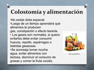 Colostomía y alimentación
•No existe dieta espacial
•Luego de un tiempo aprenderá qué
alimentos le producen
gas, constipación o efecto laxante.
• Los gases son normales, si quiere
evitarlos debe evitar consumir
huevos, repollo, espárragos o
bebidas gaseosas.
•Se aconseja tomar mucha
agua, evitar alimentos con
lactosa, disminuir el consumo de
grasas y comer la fruta cocida.
http://goo.gl/hSklc3
 