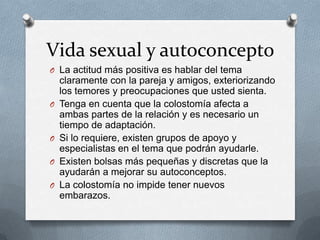 Vida sexual y autoconcepto
O La actitud más positiva es hablar del tema
claramente con la pareja y amigos, exteriorizando
los temores y preocupaciones que usted sienta.
O Tenga en cuenta que la colostomía afecta a
ambas partes de la relación y es necesario un
tiempo de adaptación.
O Si lo requiere, existen grupos de apoyo y
especialistas en el tema que podrán ayudarle.
O Existen bolsas más pequeñas y discretas que la
ayudarán a mejorar su autoconceptos.
O La colostomía no impide tener nuevos
embarazos.
 