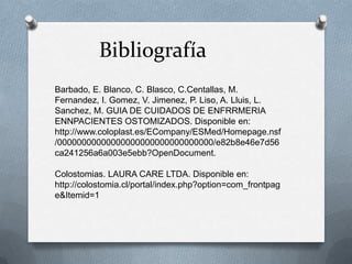 Bibliografía
Barbado, E. Blanco, C. Blasco, C.Centallas, M.
Fernandez, I. Gomez, V. Jimenez, P. Liso, A. Lluis, L.
Sanchez, M. GUIA DE CUIDADOS DE ENFRRMERIA
ENNPACIENTES OSTOMIZADOS. Disponible en:
http://www.coloplast.es/ECompany/ESMed/Homepage.nsf
/00000000000000000000000000000000/e82b8e46e7d56
ca241256a6a003e5ebb?OpenDocument.
Colostomias. LAURA CARE LTDA. Disponible en:
http://colostomia.cl/portal/index.php?option=com_frontpag
e&Itemid=1
 