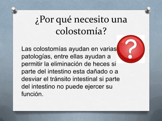 ¿Por qué necesito una
colostomía?
Las colostomías ayudan en varias
patologías, entre ellas ayudan a
permitir la eliminación de heces si
parte del intestino esta dañado o a
desviar el tránsito intestinal si parte
del intestino no puede ejercer su
función.
 