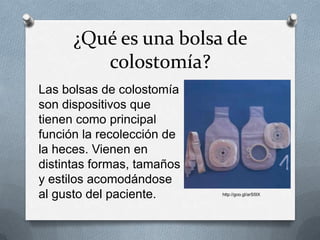 ¿Qué es una bolsa de
colostomía?
Las bolsas de colostomía
son dispositivos que
tienen como principal
función la recolección de
la heces. Vienen en
distintas formas, tamaños
y estilos acomodándose
al gusto del paciente. http://goo.gl/arS5IX
 