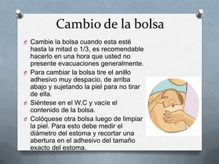 Cambio de la bolsa
O Cambie la bolsa cuando esta esté
hasta la mitad o 1/3, es recomendable
hacerlo en una hora que usted no
presente evacuaciones generalmente.
O Para cambiar la bolsa tire el anillo
adhesivo muy despacio, de arriba
abajo y sujetando la piel para no tirar
de ella.
O Siéntese en el W.C y vacíe el
contenido de la bolsa.
O Colóquese otra bolsa luego de limpiar
la piel. Para esto debe medir el
diámetro del estoma y recortar una
abertura en el adhesivo del tamaño
exacto del estoma.
 