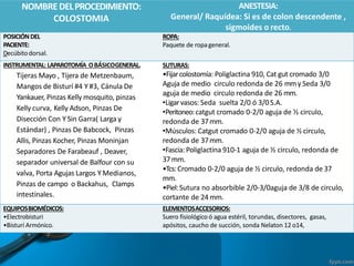 NOMBREDELPROCEDIMIENTO:
COLOSTOMIA
ANESTESIA:
General/ Raquídea: Si es de colon descendente ,
sigmoides o recto.
POSICIÓNDEL
PACIENTE:
Decúbitodorsal.
ROPA:
Paquete de ropageneral.
INSTRUMENTAL: LAPAROTOMÍA OBÁSICOGENERAL.
Tijeras Mayo , Tijera de Metzenbaum,
Mangos de Bisturí #4 Y #3, Cánula De
Yankauer, Pinzas Kelly mosquito, pinzas
Kelly curva, Kelly Adson, Pinzas De
Disección Con Y Sin Garra( Larga y
Estándar) , Pinzas De Babcock, Pinzas
Allis, Pinzas Kocher, Pinzas Moninjan
Separadores De Farabeauf , Deaver,
separador universal de Balfour con su
valva, Porta Agujas Largos Y Medianos,
Pinzas de campo o Backahus, Clamps
intestinales.
SUTURAS:
•Fijarcolostomía: Poliglactina 910, Cat gut cromado 3/0
Aguja de medio circulo redonda de 26 mmy Seda 3/0
aguja de medio circulo redonda de 26 mm.
•Ligarvasos: Seda suelta 2/0 ó 3/0S.A.
•Peritoneo:catgut cromado 0-2/0 aguja de ½ circulo,
redonda de 37mm.
•Músculos: Catgut cromado 0-2/0 aguja de ½ circulo,
redonda de 37mm.
•Fascia:Poliglactina 910-1 aguja de ½ circulo, redonda de
37mm.
•Tcs:Cromado 0-2/0 aguja de ½ circulo, redonda de 37
mm.
•Piel:Sutura no absorbible 2/0-3/0aguja de 3/8 de circulo,
cortante de 24mm.
EQUIPOSBIOMÉDICOS:
•Electrobisturi
•Bisturí Armónico.
ELEMENTOSACCESORIOS:
Suero fisiológico ó agua estéril, torundas, disectores, gasas,
apósitos, caucho de succión, sonda Nelaton 12 o14,
 