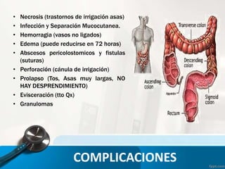 • Necrosis (trastornos de irrigación asas)
• Infección y Separación Mucocutanea.
• Hemorragia (vasos no ligados)
• Edema (puede reducirse en 72 horas)
• Abscesos pericolostomicos y fistulas
(suturas)
• Perforación (cánula de irrigación)
• Prolapso (Tos, Asas muy largas, NO
HAY DESPRENDIMIENTO)
• Evisceración (tto Qx)
• Granulomas
COMPLICACIONES
 