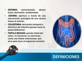 DEFINICIONES
• OSTOMIA: comunicación, abocar
hacia, derivación, anastomosis.
• ESTOMA: apertura a través de una
intervención quirúrgica de una víscera
hueca al exterior.
• COLOSTOMIA: derivación temporal o
definitiva del intestino grueso hacia la
pared abdominal.
• FISTULA MUCOSA: porción distal del
colon, no funcional, se exterioriza
como una fistula colomucosa, que
sirve para lavar el segmento terminal.
 