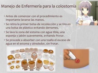 Manejo de Enfermería para la colostomía
• Antes de comenzar con el procedimiento es
importante lavarse las manos.
• Se retira la primer bolsa de recolección y se tira en
una bolsa de plástico evitando derrames.
• Se lava la zona del estoma con agua tibia, una
esponja y jabón suavemente, evitando frotar.
• Se procede a absorber con una toalla el exceso de
agua en el estoma y alrededor, sin frotar.
 