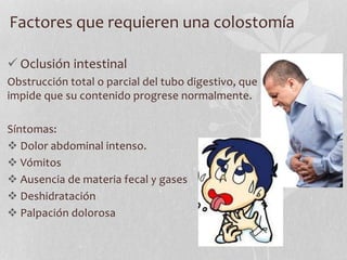 Factores que requieren una colostomía
 Oclusión intestinal
Obstrucción total o parcial del tubo digestivo, que
impide que su contenido progrese normalmente.
Síntomas:
 Dolor abdominal intenso.
 Vómitos
 Ausencia de materia fecal y gases
 Deshidratación
 Palpación dolorosa
 