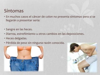 Síntomas
• En muchos casos el cáncer de colon no presenta síntomas pero si se
llegarán a presentar seria:
• Sangre en las heces.
• Diarrea, estreñimiento u otros cambios en las deposiciones.
• Heces delgadas.
• Pérdida de peso sin ninguna razón conocida.
 