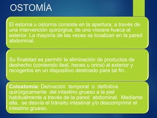 OSTOMÍA
El estoma u ostomía consiste en la apertura, a través de
una intervención quirúrgica, de una víscera hueca al
exterior. La mayoría de las veces se localizan en la pared
abdominal.
Su finalidad es permitir la eliminación de productos de
deshecho (contenido ileal, heces u orina) al exterior y
recogerlos en un dispositivo destinado para tal fin.
Colostomía: Derivación temporal o definitiva
quirúrgicamente del intestino grueso a la piel
habitualmente a través de la pared abdominal. Mediante
ella, se desvía el tránsito intestinal y/o descomprimir el
intestino grueso.
 