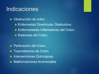 Indicaciones
 Obstrucción de colon
 Enfermedad Diverticular Obstructiva.
 Enfermedades Inflamatorias del Colon.
 Estenosis del Colon.
 Perforación del Colon.
 Traumatismos de Colon.
 Intervenciones Quirúrgicas.
 Malformaciones Anorrectales
 
