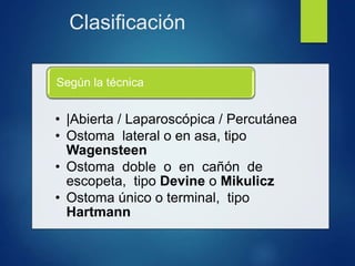 Clasificación
• |Abierta / Laparoscópica / Percutánea
• Ostoma lateral o en asa, tipo
Wagensteen
• Ostoma doble o en cañón de
escopeta, tipo Devine o Mikulicz
• Ostoma único o terminal, tipo
Hartmann
Según la técnica
 