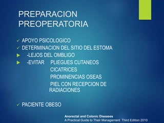 PREPARACION
PREOPERATORIA
 APOYO PSICOLOGICO
 DETERMINACION DEL SITIO DEL ESTOMA
 -LEJOS DEL OMBLIGO
 -EVITAR PLIEGUES CUTANEOS
CICATRICES
PROMINENCIAS OSEAS
PIEL CON RECEPCION DE
RADIACIONES
 PACIENTE OBESO
Anorectal and Colonic Diseases
A Practical Guide to Their Management Third Edition 2010
 
