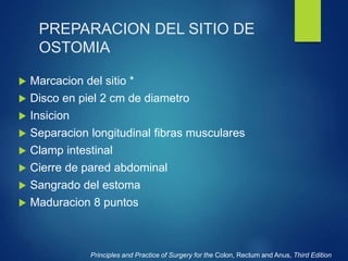 PREPARACION DEL SITIO DE
OSTOMIA
 Marcacion del sitio *
 Disco en piel 2 cm de diametro
 Insicion
 Separacion longitudinal fibras musculares
 Clamp intestinal
 Cierre de pared abdominal
 Sangrado del estoma
 Maduracion 8 puntos
Principles and Practice of Surgery for the Colon, Rectum and Anus, Third Edition
 