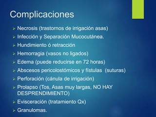 Complicaciones
 Necrosis (trastornos de irrigación asas)
 Infección y Separación Mucocutánea.
 Hundimiento ó retracción
 Hemorragia (vasos no ligados)
 Edema (puede reducirse en 72 horas)
 Abscesos pericolostómicos y fístulas (suturas)
 Perforación (cánula de irrigación)
 Prolapso (Tos, Asas muy largas, NO HAY
DESPRENDIMIENTO)
 Evisceración (tratamiento Qx)
 Granulomas.
 